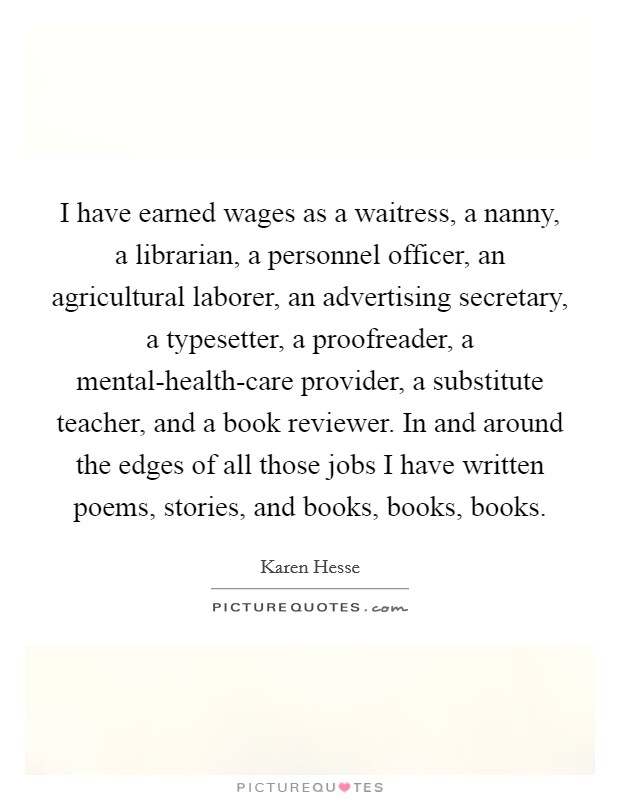 I have earned wages as a waitress, a nanny, a librarian, a personnel officer, an agricultural laborer, an advertising secretary, a typesetter, a proofreader, a mental-health-care provider, a substitute teacher, and a book reviewer. In and around the edges of all those jobs I have written poems, stories, and books, books, books. Picture Quote #1