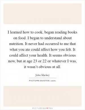I learned how to cook, began reading books on food. I began to understand about nutrition. It never had occurred to me that what you ate could affect how you felt. It could affect your health. It seems obvious now, but at age 23 or 22 or whatever I was, it wasn’t obvious at all Picture Quote #1