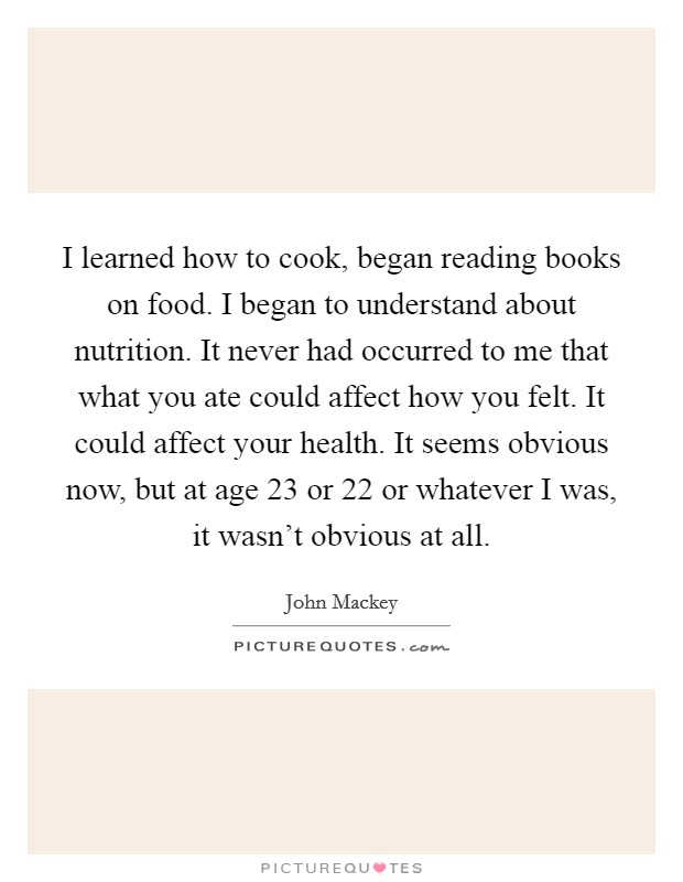I learned how to cook, began reading books on food. I began to understand about nutrition. It never had occurred to me that what you ate could affect how you felt. It could affect your health. It seems obvious now, but at age 23 or 22 or whatever I was, it wasn't obvious at all. Picture Quote #1
