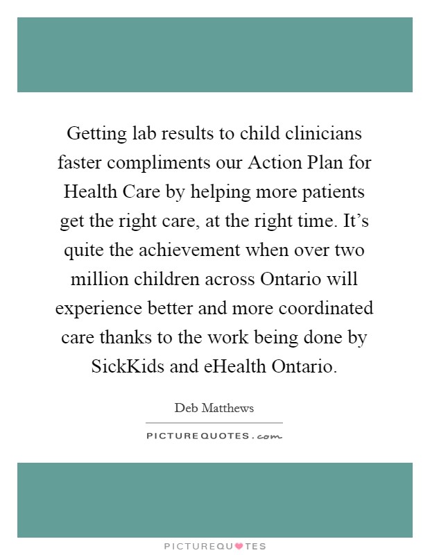 Getting lab results to child clinicians faster compliments our Action Plan for Health Care by helping more patients get the right care, at the right time. It's quite the achievement when over two million children across Ontario will experience better and more coordinated care thanks to the work being done by SickKids and eHealth Ontario. Picture Quote #1