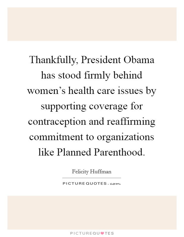 Thankfully, President Obama has stood firmly behind women's health care issues by supporting coverage for contraception and reaffirming commitment to organizations like Planned Parenthood. Picture Quote #1