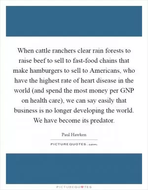 When cattle ranchers clear rain forests to raise beef to sell to fast-food chains that make hamburgers to sell to Americans, who have the highest rate of heart disease in the world (and spend the most money per GNP on health care), we can say easily that business is no longer developing the world. We have become its predator Picture Quote #1