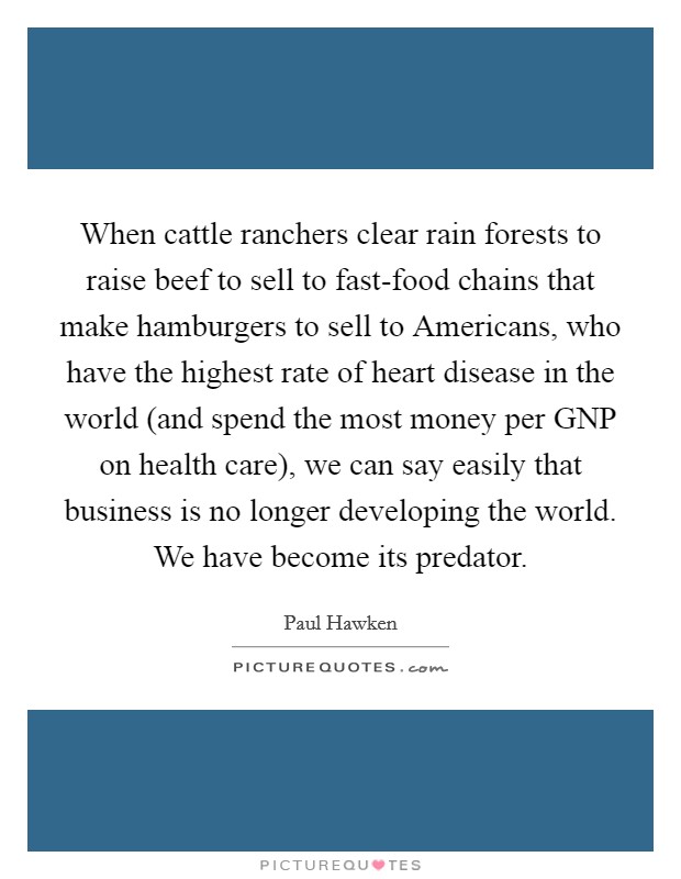 When cattle ranchers clear rain forests to raise beef to sell to fast-food chains that make hamburgers to sell to Americans, who have the highest rate of heart disease in the world (and spend the most money per GNP on health care), we can say easily that business is no longer developing the world. We have become its predator. Picture Quote #1