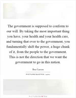 The government is supposed to conform to our will. By taking the most important thing you have, your health and your health care, and turning that over to the government, you fundamentally shift the power, a huge chunk of it, from the people to the government. This is not the direction that we want the government to go in this nation Picture Quote #1