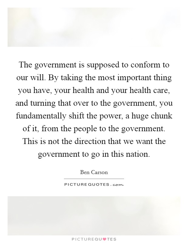 The government is supposed to conform to our will. By taking the most important thing you have, your health and your health care, and turning that over to the government, you fundamentally shift the power, a huge chunk of it, from the people to the government. This is not the direction that we want the government to go in this nation. Picture Quote #1