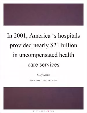 In 2001, America ‘s hospitals provided nearly $21 billion in uncompensated health care services Picture Quote #1
