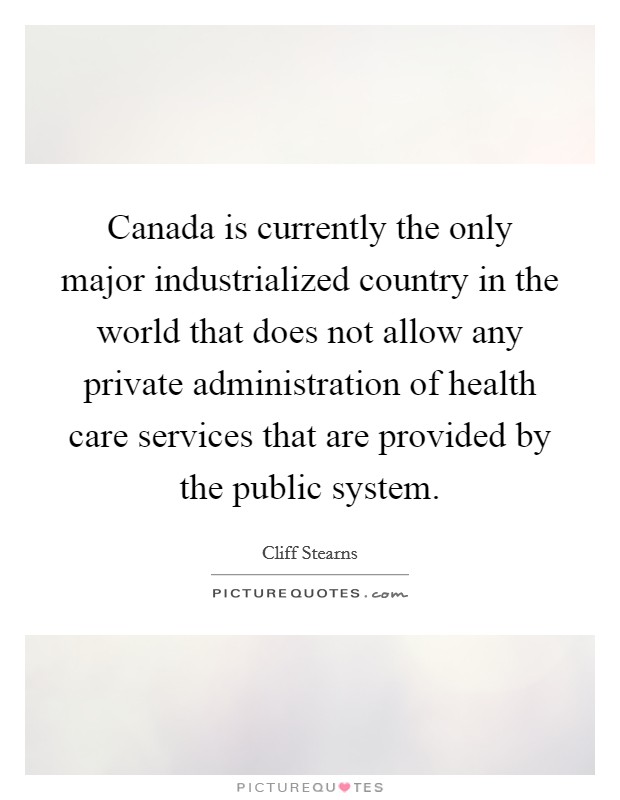 Canada is currently the only major industrialized country in the world that does not allow any private administration of health care services that are provided by the public system. Picture Quote #1