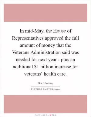 In mid-May, the House of Representatives approved the full amount of money that the Veterans Administration said was needed for next year - plus an additional $1 billion increase for veterans’ health care Picture Quote #1