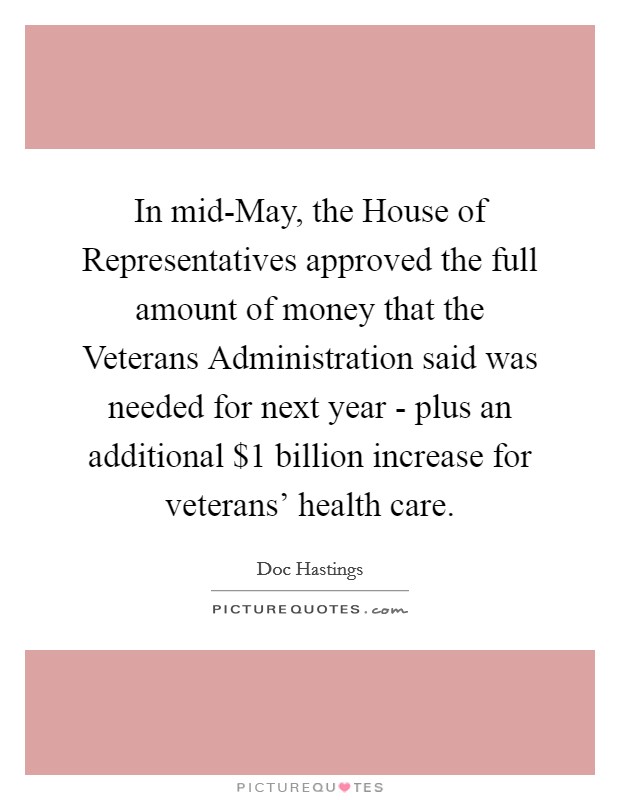In mid-May, the House of Representatives approved the full amount of money that the Veterans Administration said was needed for next year - plus an additional $1 billion increase for veterans' health care. Picture Quote #1