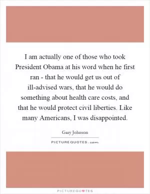 I am actually one of those who took President Obama at his word when he first ran - that he would get us out of ill-advised wars, that he would do something about health care costs, and that he would protect civil liberties. Like many Americans, I was disappointed Picture Quote #1