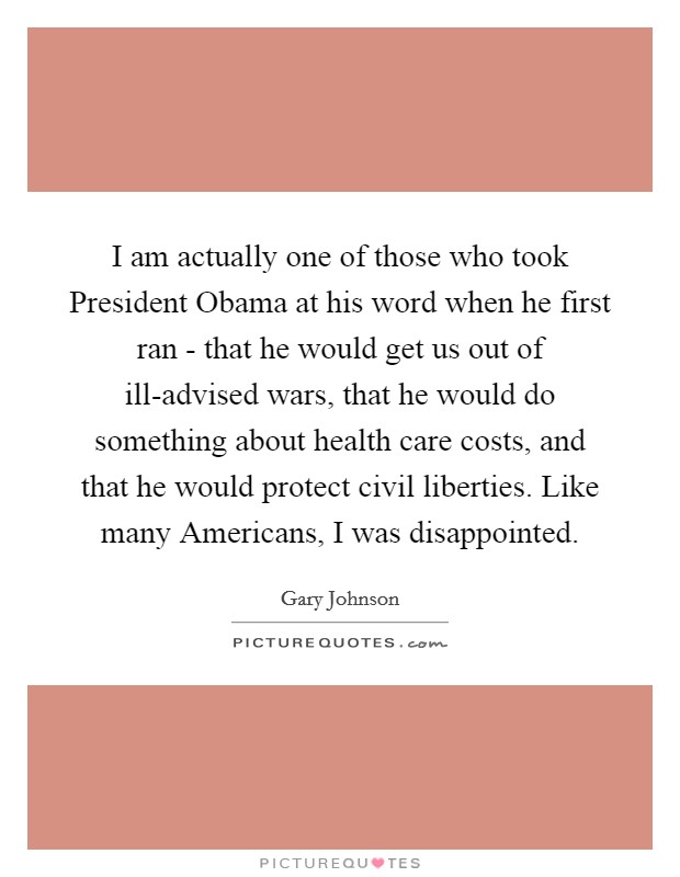 I am actually one of those who took President Obama at his word when he first ran - that he would get us out of ill-advised wars, that he would do something about health care costs, and that he would protect civil liberties. Like many Americans, I was disappointed Picture Quote #1