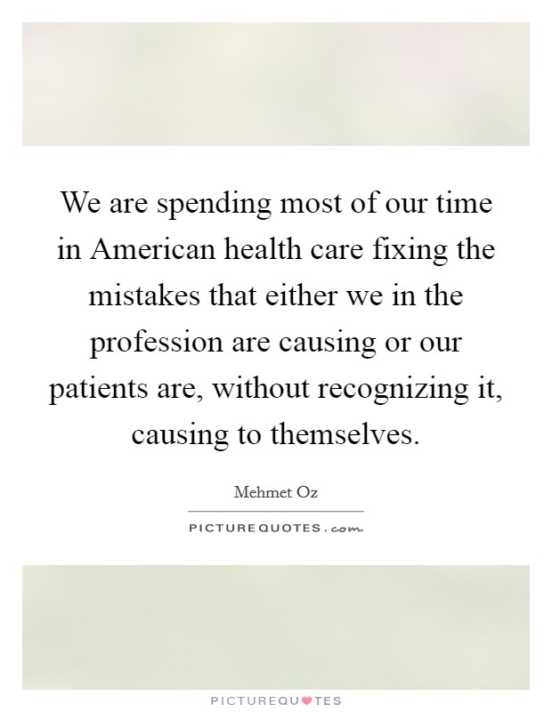 We are spending most of our time in American health care fixing the mistakes that either we in the profession are causing or our patients are, without recognizing it, causing to themselves. Picture Quote #1