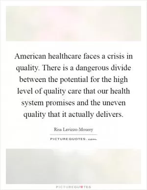 American healthcare faces a crisis in quality. There is a dangerous divide between the potential for the high level of quality care that our health system promises and the uneven quality that it actually delivers Picture Quote #1