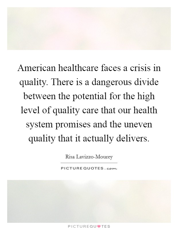 American healthcare faces a crisis in quality. There is a dangerous divide between the potential for the high level of quality care that our health system promises and the uneven quality that it actually delivers. Picture Quote #1