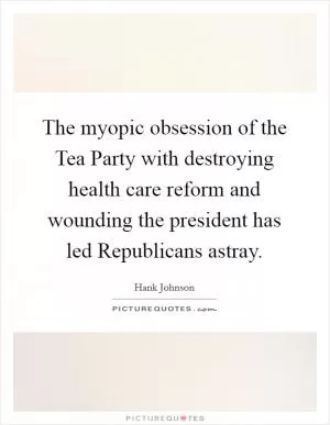 The myopic obsession of the Tea Party with destroying health care reform and wounding the president has led Republicans astray Picture Quote #1