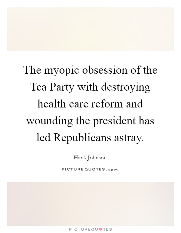 The myopic obsession of the Tea Party with destroying health care reform and wounding the president has led Republicans astray. Picture Quote #1