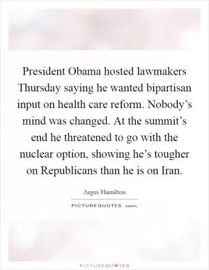 President Obama hosted lawmakers Thursday saying he wanted bipartisan input on health care reform. Nobody’s mind was changed. At the summit’s end he threatened to go with the nuclear option, showing he’s tougher on Republicans than he is on Iran Picture Quote #1