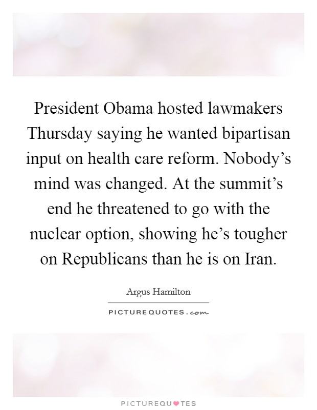 President Obama hosted lawmakers Thursday saying he wanted bipartisan input on health care reform. Nobody's mind was changed. At the summit's end he threatened to go with the nuclear option, showing he's tougher on Republicans than he is on Iran. Picture Quote #1