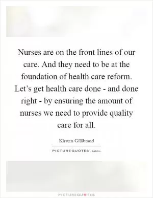 Nurses are on the front lines of our care. And they need to be at the foundation of health care reform. Let’s get health care done - and done right - by ensuring the amount of nurses we need to provide quality care for all Picture Quote #1