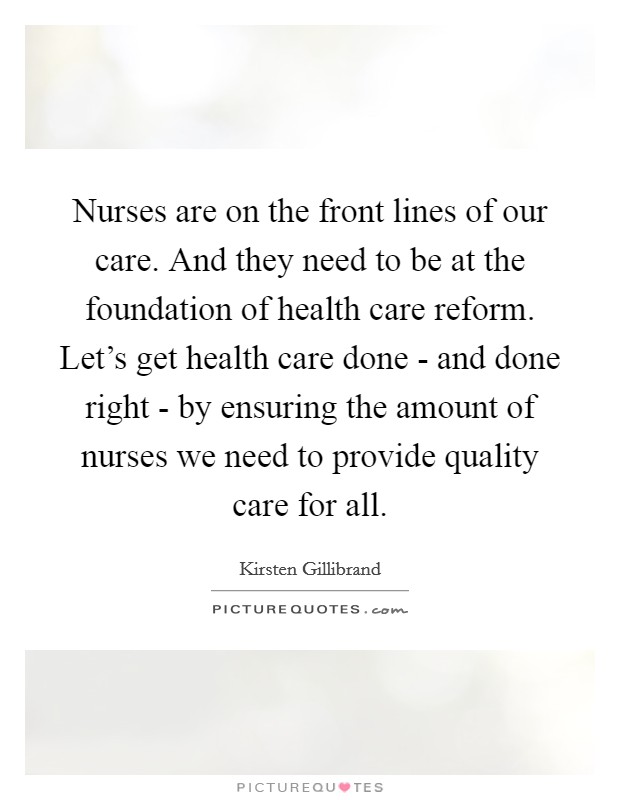 Nurses are on the front lines of our care. And they need to be at the foundation of health care reform. Let's get health care done - and done right - by ensuring the amount of nurses we need to provide quality care for all. Picture Quote #1