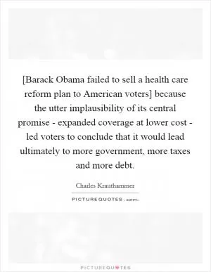 [Barack Obama failed to sell a health care reform plan to American voters] because the utter implausibility of its central promise - expanded coverage at lower cost - led voters to conclude that it would lead ultimately to more government, more taxes and more debt Picture Quote #1