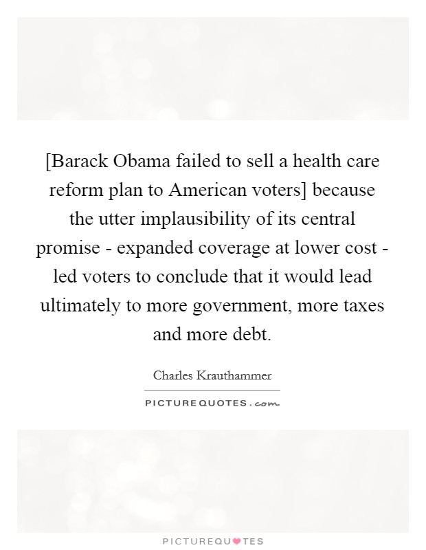 [Barack Obama failed to sell a health care reform plan to American voters] because the utter implausibility of its central promise - expanded coverage at lower cost - led voters to conclude that it would lead ultimately to more government, more taxes and more debt. Picture Quote #1