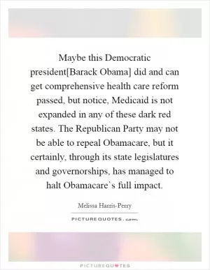 Maybe this Democratic president[Barack Obama] did and can get comprehensive health care reform passed, but notice, Medicaid is not expanded in any of these dark red states. The Republican Party may not be able to repeal Obamacare, but it certainly, through its state legislatures and governorships, has managed to halt Obamacare`s full impact Picture Quote #1