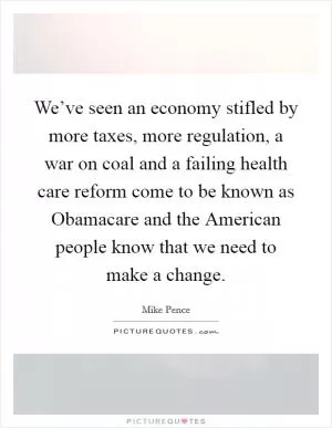 We’ve seen an economy stifled by more taxes, more regulation, a war on coal and a failing health care reform come to be known as Obamacare and the American people know that we need to make a change Picture Quote #1