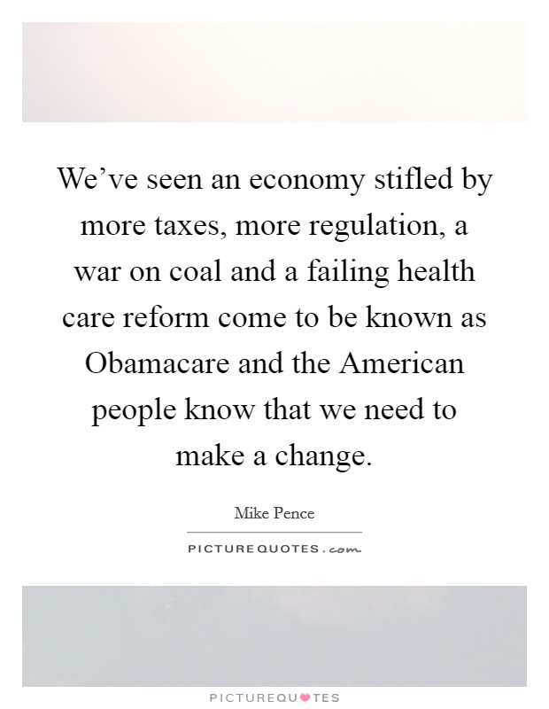 We've seen an economy stifled by more taxes, more regulation, a war on coal and a failing health care reform come to be known as Obamacare and the American people know that we need to make a change. Picture Quote #1