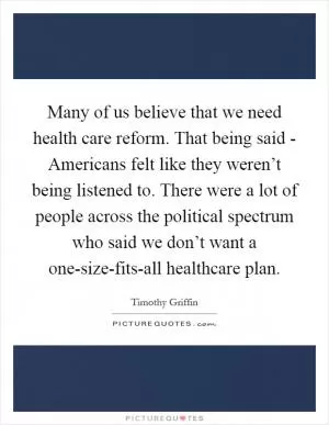 Many of us believe that we need health care reform. That being said - Americans felt like they weren’t being listened to. There were a lot of people across the political spectrum who said we don’t want a one-size-fits-all healthcare plan Picture Quote #1