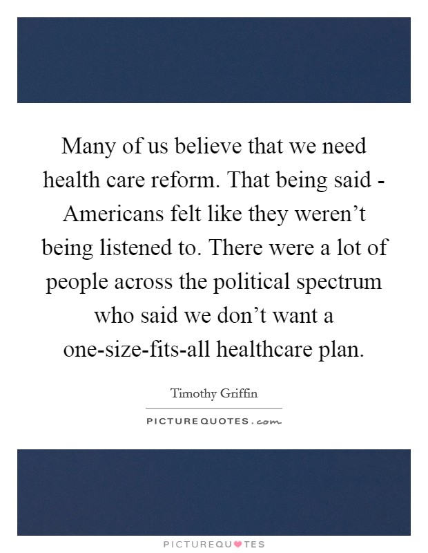 Many of us believe that we need health care reform. That being said - Americans felt like they weren't being listened to. There were a lot of people across the political spectrum who said we don't want a one-size-fits-all healthcare plan. Picture Quote #1