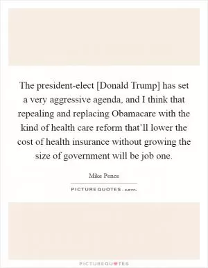 The president-elect [Donald Trump] has set a very aggressive agenda, and I think that repealing and replacing Obamacare with the kind of health care reform that’ll lower the cost of health insurance without growing the size of government will be job one Picture Quote #1