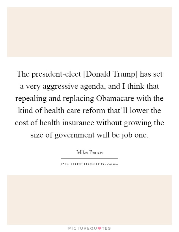 The president-elect [Donald Trump] has set a very aggressive agenda, and I think that repealing and replacing Obamacare with the kind of health care reform that'll lower the cost of health insurance without growing the size of government will be job one. Picture Quote #1
