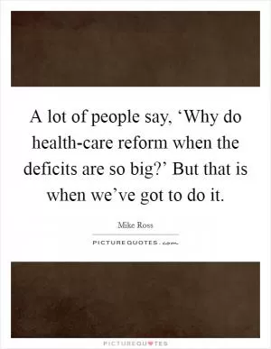 A lot of people say, ‘Why do health-care reform when the deficits are so big?’ But that is when we’ve got to do it Picture Quote #1