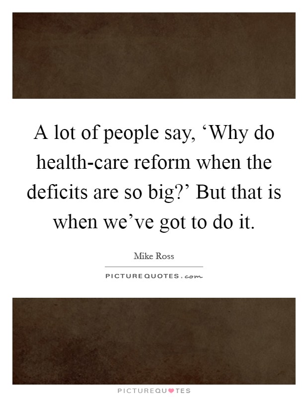 A lot of people say, ‘Why do health-care reform when the deficits are so big?' But that is when we've got to do it. Picture Quote #1