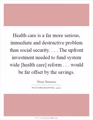 Health care is a far more serious, immediate and destructive problem than social security. . . . The upfront investment needed to fund system wide [health care] reform . . . would be far offset by the savings Picture Quote #1