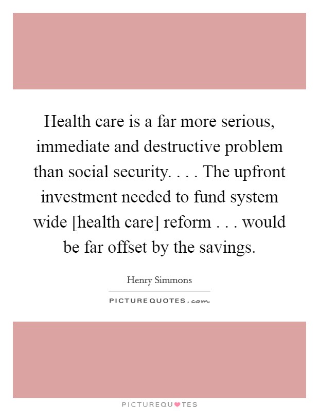 Health care is a far more serious, immediate and destructive problem than social security. . . . The upfront investment needed to fund system wide [health care] reform . . . would be far offset by the savings. Picture Quote #1
