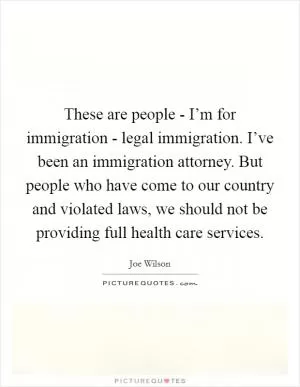 These are people - I’m for immigration - legal immigration. I’ve been an immigration attorney. But people who have come to our country and violated laws, we should not be providing full health care services Picture Quote #1