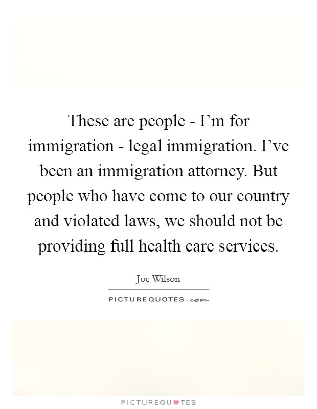 These are people - I'm for immigration - legal immigration. I've been an immigration attorney. But people who have come to our country and violated laws, we should not be providing full health care services. Picture Quote #1