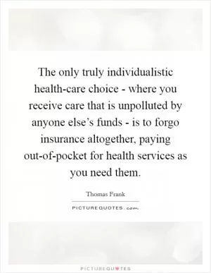 The only truly individualistic health-care choice - where you receive care that is unpolluted by anyone else’s funds - is to forgo insurance altogether, paying out-of-pocket for health services as you need them Picture Quote #1