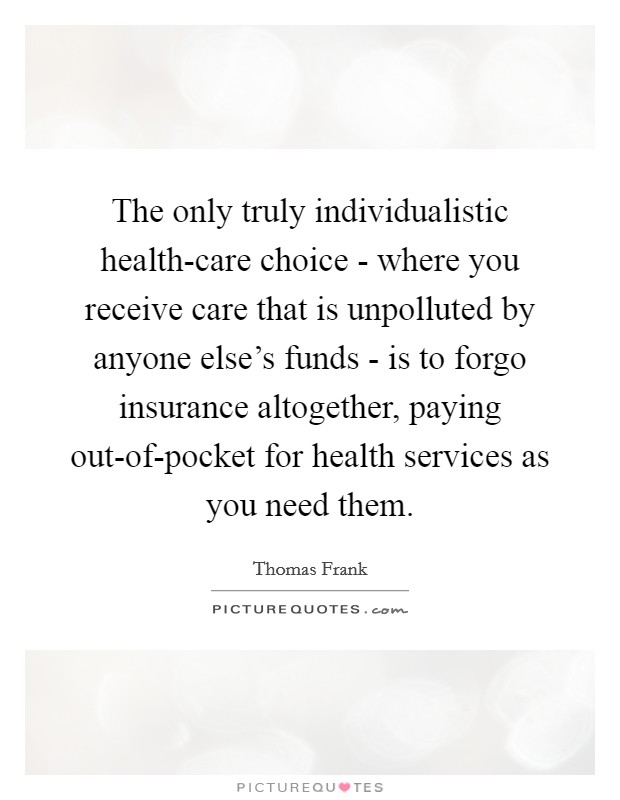 The only truly individualistic health-care choice - where you receive care that is unpolluted by anyone else's funds - is to forgo insurance altogether, paying out-of-pocket for health services as you need them. Picture Quote #1