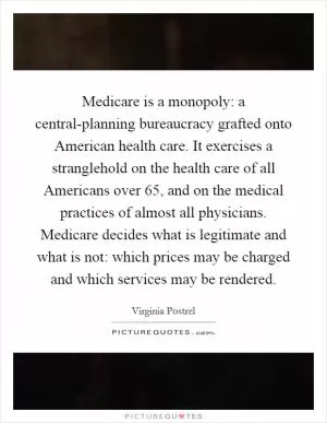 Medicare is a monopoly: a central-planning bureaucracy grafted onto American health care. It exercises a stranglehold on the health care of all Americans over 65, and on the medical practices of almost all physicians. Medicare decides what is legitimate and what is not: which prices may be charged and which services may be rendered Picture Quote #1
