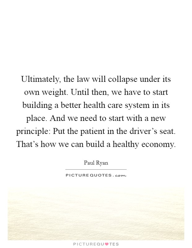 Ultimately, the law will collapse under its own weight. Until then, we have to start building a better health care system in its place. And we need to start with a new principle: Put the patient in the driver's seat. That's how we can build a healthy economy. Picture Quote #1