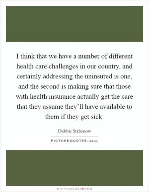 I think that we have a number of different health care challenges in our country, and certainly addressing the uninsured is one, and the second is making sure that those with health insurance actually get the care that they assume they’ll have available to them if they get sick Picture Quote #1