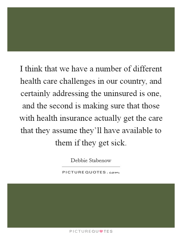 I think that we have a number of different health care challenges in our country, and certainly addressing the uninsured is one, and the second is making sure that those with health insurance actually get the care that they assume they'll have available to them if they get sick. Picture Quote #1