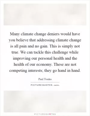 Many climate change deniers would have you believe that addressing climate change is all pain and no gain. This is simply not true. We can tackle this challenge while improving our personal health and the health of our economy. These are not competing interests; they go hand in hand Picture Quote #1