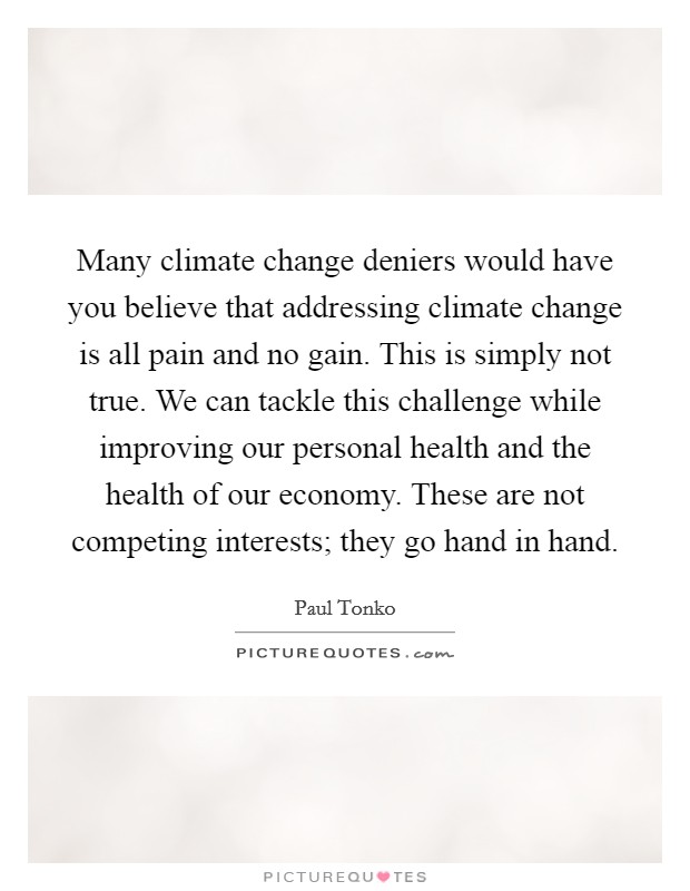 Many climate change deniers would have you believe that addressing climate change is all pain and no gain. This is simply not true. We can tackle this challenge while improving our personal health and the health of our economy. These are not competing interests; they go hand in hand. Picture Quote #1