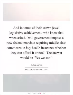 And in terms of their crown jewel legislative achievement: who knew that when asked, ‘will government impose a new federal mandate requiring middle class Americans to buy health insurance whether they can afford it or not?’ The answer would be ‘Yes we can!’ Picture Quote #1