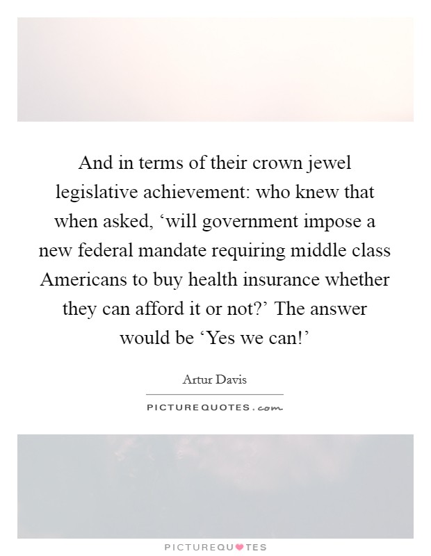 And in terms of their crown jewel legislative achievement: who knew that when asked, ‘will government impose a new federal mandate requiring middle class Americans to buy health insurance whether they can afford it or not?' The answer would be ‘Yes we can!' Picture Quote #1