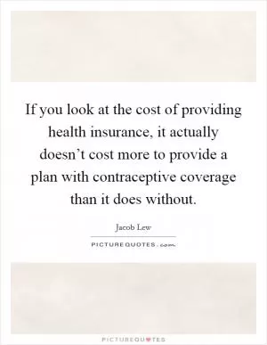 If you look at the cost of providing health insurance, it actually doesn’t cost more to provide a plan with contraceptive coverage than it does without Picture Quote #1